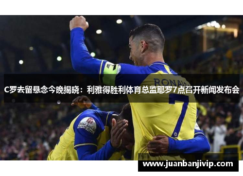 C罗去留悬念今晚揭晓：利雅得胜利体育总监耶罗7点召开新闻发布会