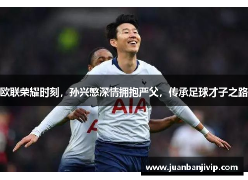 欧联荣耀时刻，孙兴慜深情拥抱严父，传承足球才子之路