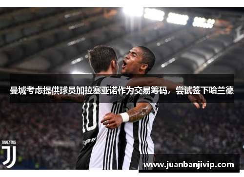 曼城考虑提供球员加拉塞亚诺作为交易筹码，尝试签下哈兰德